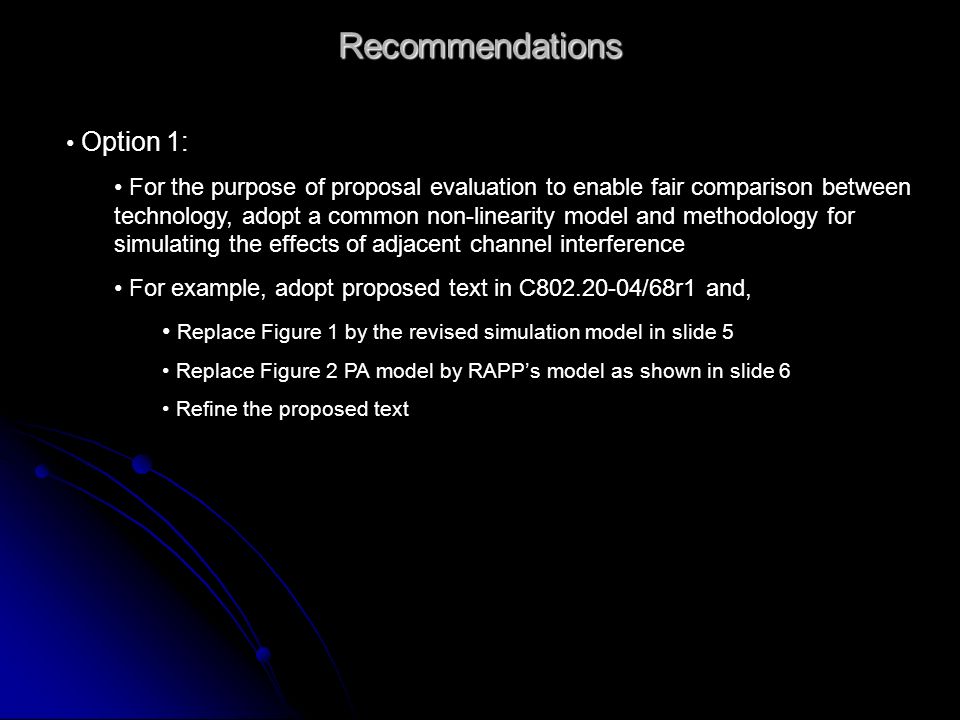 Recommendations Option 1: For the purpose of proposal evaluation to enable fair comparison between technology, adopt a common non-linearity model and methodology for simulating the effects of adjacent channel interference For example, adopt proposed text in C /68r1 and, Replace Figure 1 by the revised simulation model in slide 5 Replace Figure 2 PA model by RAPPs model as shown in slide 6 Refine the proposed text