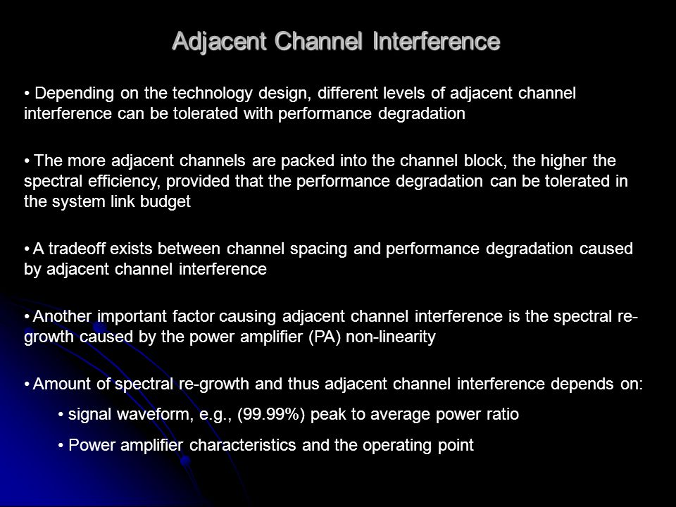 Adjacent Channel Interference Depending on the technology design, different levels of adjacent channel interference can be tolerated with performance degradation The more adjacent channels are packed into the channel block, the higher the spectral efficiency, provided that the performance degradation can be tolerated in the system link budget A tradeoff exists between channel spacing and performance degradation caused by adjacent channel interference Another important factor causing adjacent channel interference is the spectral re- growth caused by the power amplifier (PA) non-linearity Amount of spectral re-growth and thus adjacent channel interference depends on: signal waveform, e.g., (99.99%) peak to average power ratio Power amplifier characteristics and the operating point