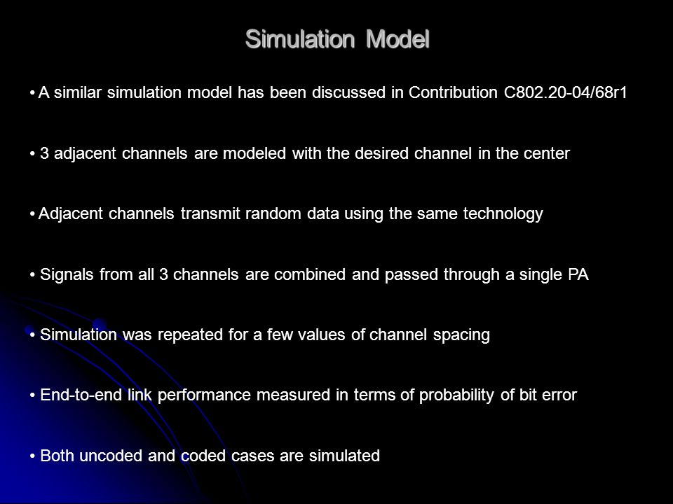 Simulation Model A similar simulation model has been discussed in Contribution C /68r1 3 adjacent channels are modeled with the desired channel in the center Adjacent channels transmit random data using the same technology Signals from all 3 channels are combined and passed through a single PA Simulation was repeated for a few values of channel spacing End-to-end link performance measured in terms of probability of bit error Both uncoded and coded cases are simulated