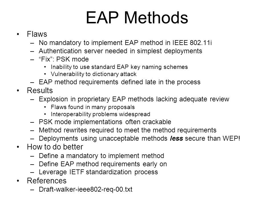 EAP Methods Flaws –No mandatory to implement EAP method in IEEE i –Authentication server needed in simplest deployments –Fix: PSK mode Inability to use standard EAP key naming schemes Vulnerability to dictionary attack –EAP method requirements defined late in the process Results –Explosion in proprietary EAP methods lacking adequate review Flaws found in many proposals Interoperability problems widespread –PSK mode implementations often crackable –Method rewrites required to meet the method requirements –Deployments using unacceptable methods less secure than WEP.