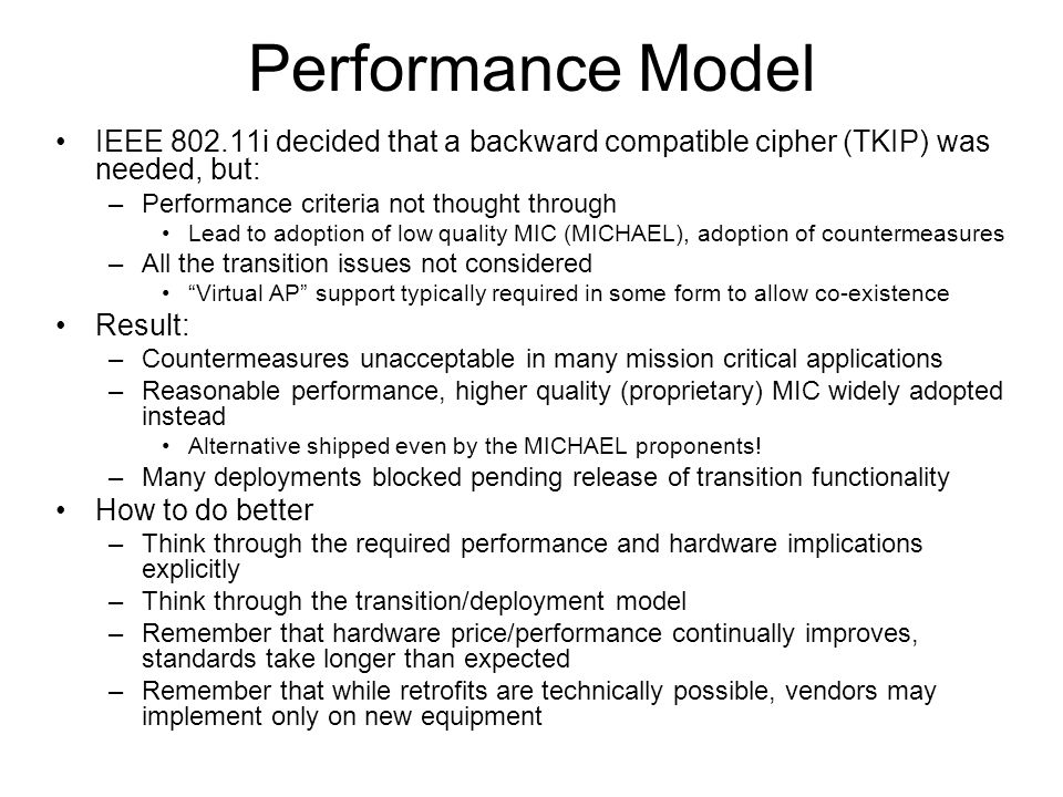 Performance Model IEEE i decided that a backward compatible cipher (TKIP) was needed, but: –Performance criteria not thought through Lead to adoption of low quality MIC (MICHAEL), adoption of countermeasures –All the transition issues not considered Virtual AP support typically required in some form to allow co-existence Result: –Countermeasures unacceptable in many mission critical applications –Reasonable performance, higher quality (proprietary) MIC widely adopted instead Alternative shipped even by the MICHAEL proponents.