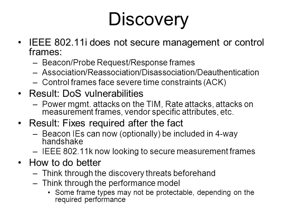 Discovery IEEE i does not secure management or control frames: –Beacon/Probe Request/Response frames –Association/Reassociation/Disassociation/Deauthentication –Control frames face severe time constraints (ACK) Result: DoS vulnerabilities –Power mgmt.