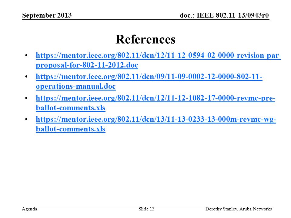 doc.: IEEE /0943r0 Agenda September 2013 Dorothy Stanley, Aruba NetworksSlide 13 References   proposal-for dochttps://mentor.ieee.org/802.11/dcn/12/ revision-par- proposal-for doc   operations-manual.dochttps://mentor.ieee.org/802.11/dcn/09/ operations-manual.doc   ballot-comments.xlshttps://mentor.ieee.org/802.11/dcn/12/ revmc-pre- ballot-comments.xls   ballot-comments.xlshttps://mentor.ieee.org/802.11/dcn/13/ m-revmc-wg- ballot-comments.xls