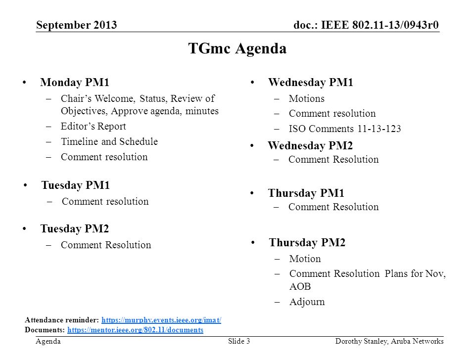 doc.: IEEE /0943r0 Agenda September 2013 Dorothy Stanley, Aruba NetworksSlide 3 TGmc Agenda Attendance reminder:   Documents:   Monday PM1 –Chairs Welcome, Status, Review of Objectives, Approve agenda, minutes –Editors Report –Timeline and Schedule –Comment resolution Wednesday PM1 –Motions –Comment resolution –ISO Comments Thursday PM2 –Motion –Comment Resolution Plans for Nov, AOB –Adjourn Thursday PM1 –Comment Resolution Tuesday PM2 –Comment Resolution Wednesday PM2 –Comment Resolution Tuesday PM1 –Comment resolution