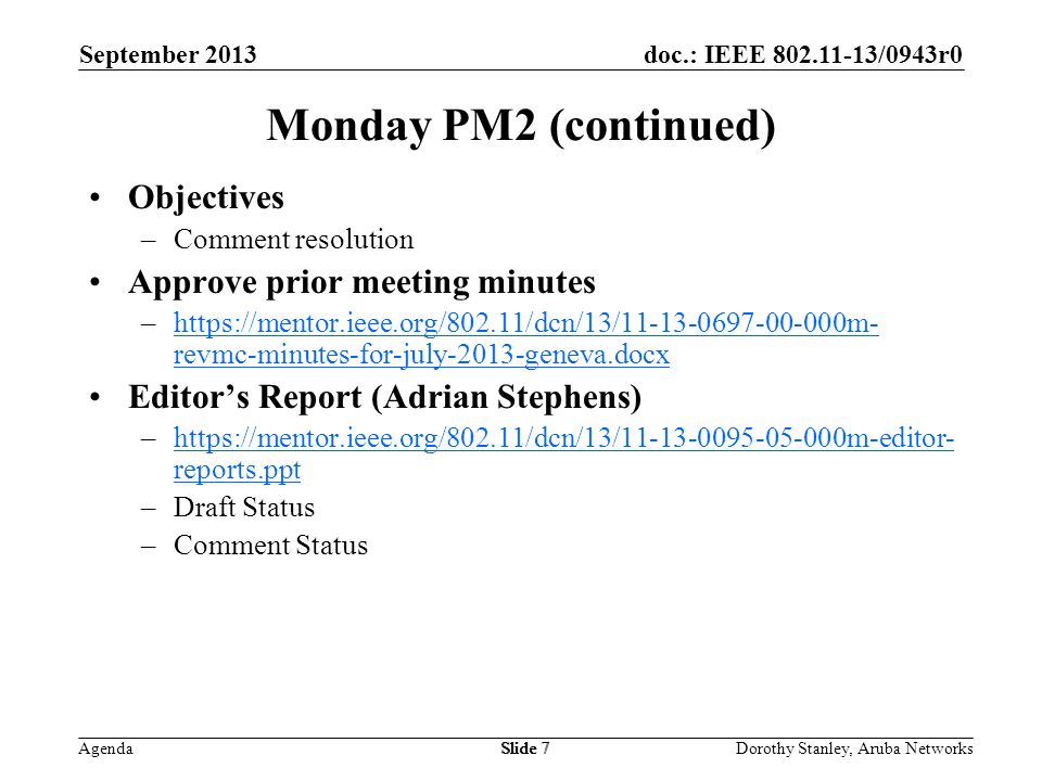 doc.: IEEE /0943r0 Agenda September 2013 Dorothy Stanley, Aruba NetworksSlide 7 Monday PM2 (continued) Objectives –Comment resolution Approve prior meeting minutes –  revmc-minutes-for-july-2013-geneva.docxhttps://mentor.ieee.org/802.11/dcn/13/ m- revmc-minutes-for-july-2013-geneva.docx Editors Report (Adrian Stephens) –  reports.ppthttps://mentor.ieee.org/802.11/dcn/13/ m-editor- reports.ppt –Draft Status –Comment Status