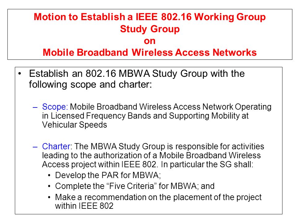 Motion to Establish a IEEE Working Group Study Group on Mobile Broadband Wireless Access Networks Establish an MBWA Study Group with the following scope and charter: –Scope: Mobile Broadband Wireless Access Network Operating in Licensed Frequency Bands and Supporting Mobility at Vehicular Speeds –Charter: The MBWA Study Group is responsible for activities leading to the authorization of a Mobile Broadband Wireless Access project within IEEE 802.