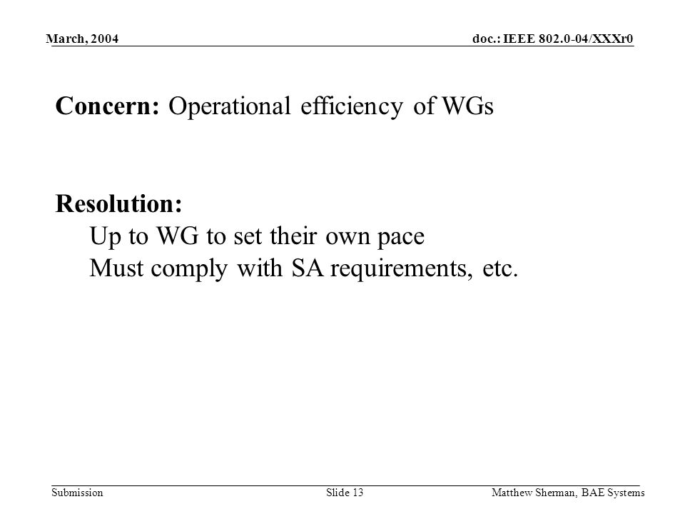 doc.: IEEE /XXXr0 Submission March, 2004 Matthew Sherman, BAE SystemsSlide 13 Concern: Operational efficiency of WGs Resolution: Up to WG to set their own pace Must comply with SA requirements, etc.