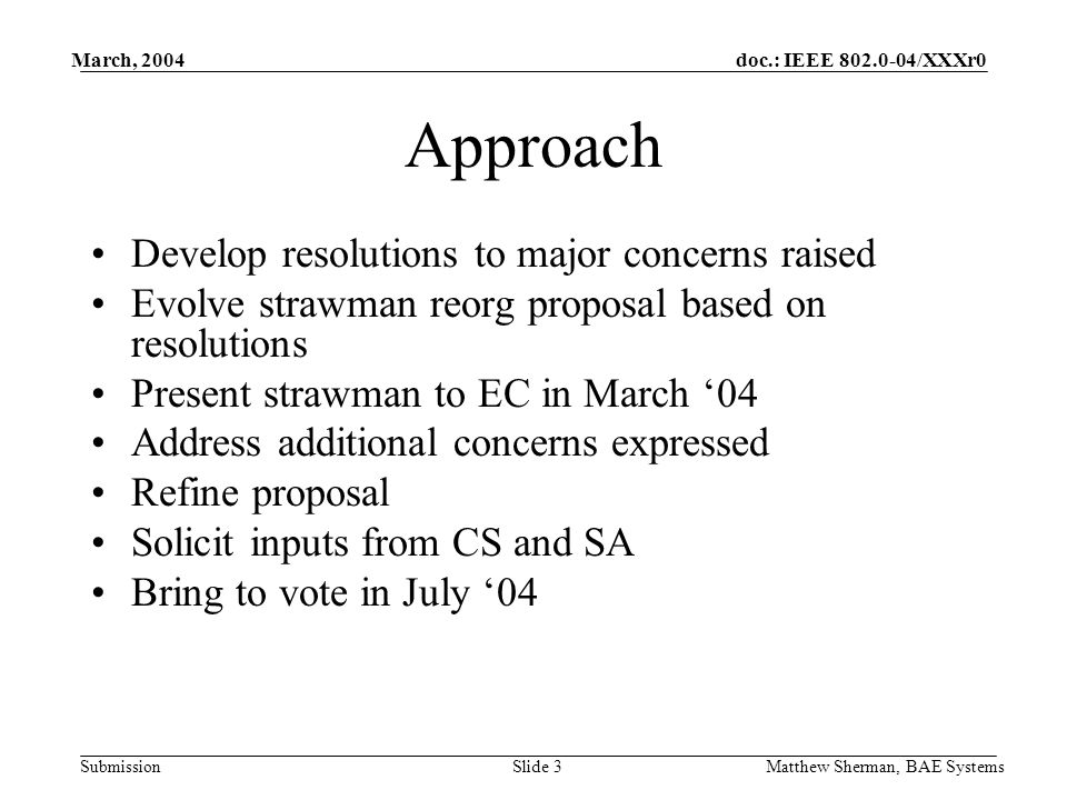 doc.: IEEE /XXXr0 Submission March, 2004 Matthew Sherman, BAE SystemsSlide 3 Approach Develop resolutions to major concerns raised Evolve strawman reorg proposal based on resolutions Present strawman to EC in March 04 Address additional concerns expressed Refine proposal Solicit inputs from CS and SA Bring to vote in July 04