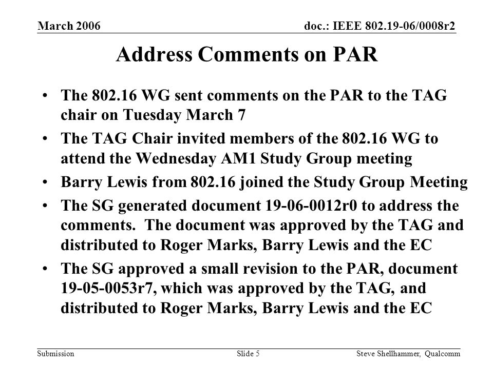 doc.: IEEE /0008r2 Submission March 2006 Steve Shellhammer, QualcommSlide 5 Address Comments on PAR The WG sent comments on the PAR to the TAG chair on Tuesday March 7 The TAG Chair invited members of the WG to attend the Wednesday AM1 Study Group meeting Barry Lewis from joined the Study Group Meeting The SG generated document r0 to address the comments.