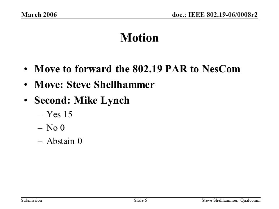 doc.: IEEE /0008r2 Submission March 2006 Steve Shellhammer, QualcommSlide 6 Motion Move to forward the PAR to NesCom Move: Steve Shellhammer Second: Mike Lynch –Yes 15 –No 0 –Abstain 0