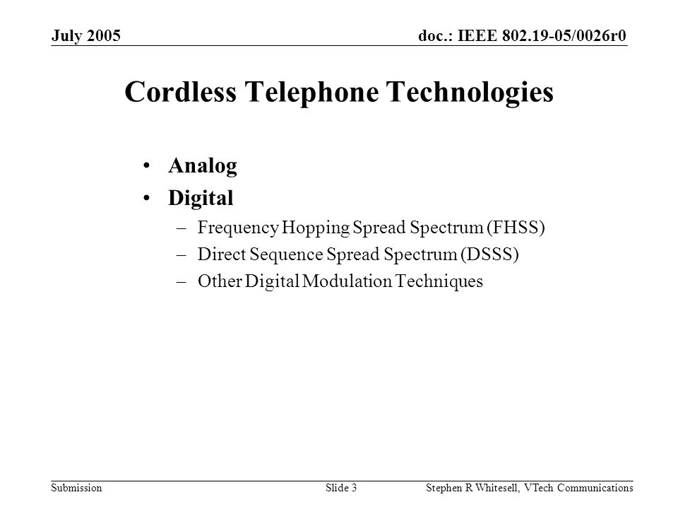doc.: IEEE /0026r0 Submission July 2005 Stephen R Whitesell, VTech CommunicationsSlide 3 Cordless Telephone Technologies Analog Digital –Frequency Hopping Spread Spectrum (FHSS) –Direct Sequence Spread Spectrum (DSSS) –Other Digital Modulation Techniques