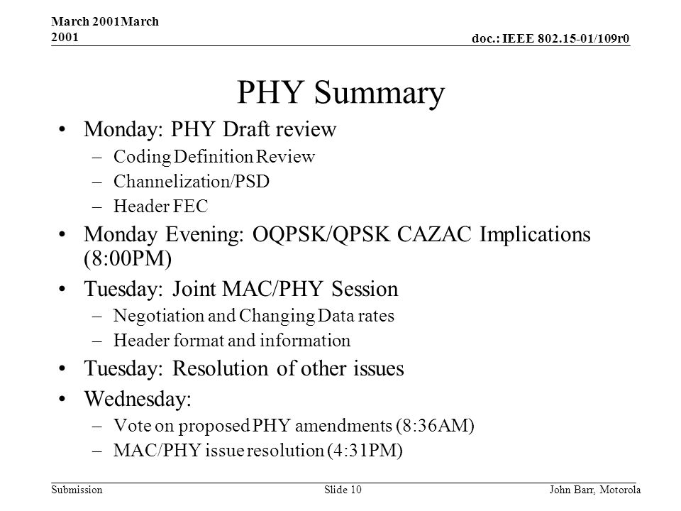 doc.: IEEE /109r0 Submission March 2001March 2001 John Barr, MotorolaSlide 10 PHY Summary Monday: PHY Draft review –Coding Definition Review –Channelization/PSD –Header FEC Monday Evening: OQPSK/QPSK CAZAC Implications (8:00PM) Tuesday: Joint MAC/PHY Session –Negotiation and Changing Data rates –Header format and information Tuesday: Resolution of other issues Wednesday: –Vote on proposed PHY amendments (8:36AM) –MAC/PHY issue resolution (4:31PM)
