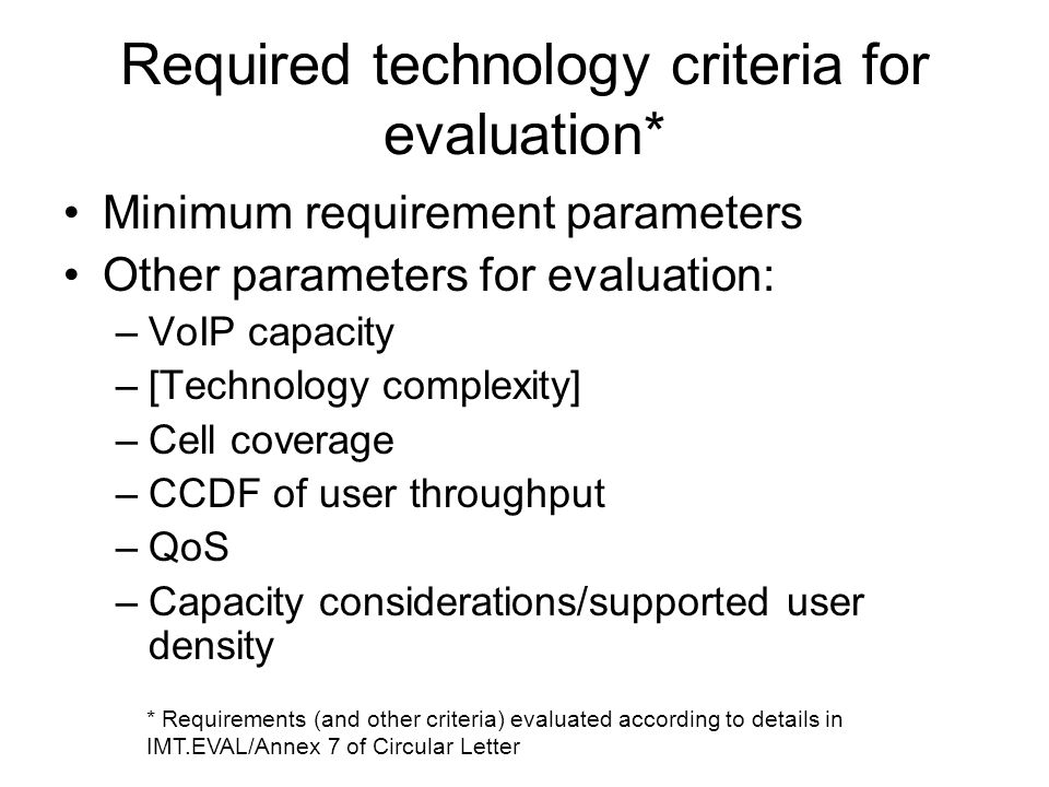 Required technology criteria for evaluation* Minimum requirement parameters Other parameters for evaluation: –VoIP capacity –[Technology complexity] –Cell coverage –CCDF of user throughput –QoS –Capacity considerations/supported user density * Requirements (and other criteria) evaluated according to details in IMT.EVAL/Annex 7 of Circular Letter