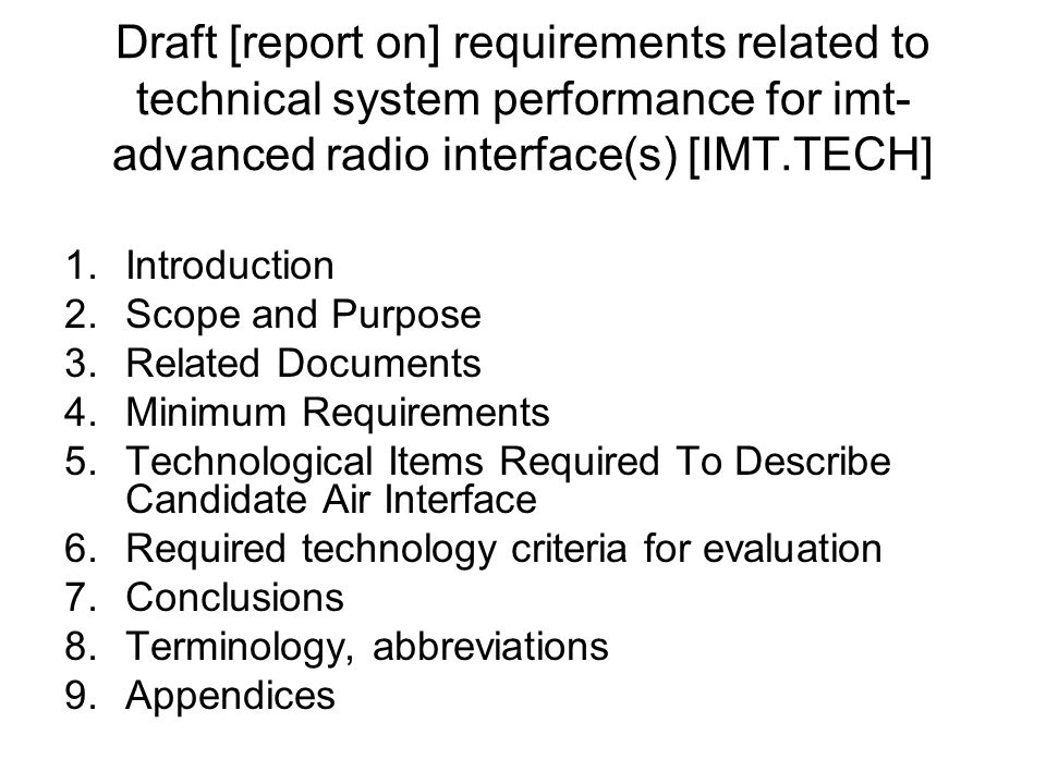 Draft [report on] requirements related to technical system performance for imt- advanced radio interface(s) [IMT.TECH] 1.Introduction 2.Scope and Purpose 3.Related Documents 4.Minimum Requirements 5.Technological Items Required To Describe Candidate Air Interface 6.Required technology criteria for evaluation 7.Conclusions 8.Terminology, abbreviations 9.Appendices