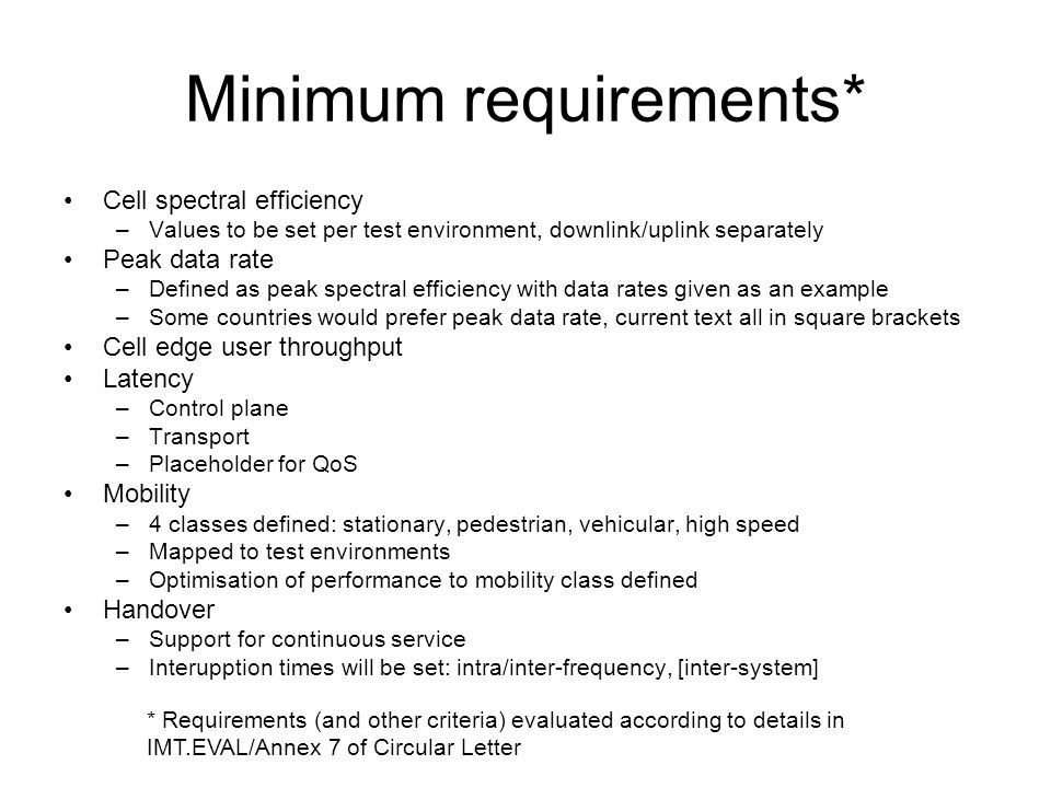 Minimum requirements* Cell spectral efficiency –Values to be set per test environment, downlink/uplink separately Peak data rate –Defined as peak spectral efficiency with data rates given as an example –Some countries would prefer peak data rate, current text all in square brackets Cell edge user throughput Latency –Control plane –Transport –Placeholder for QoS Mobility –4 classes defined: stationary, pedestrian, vehicular, high speed –Mapped to test environments –Optimisation of performance to mobility class defined Handover –Support for continuous service –Interupption times will be set: intra/inter-frequency, [inter-system] * Requirements (and other criteria) evaluated according to details in IMT.EVAL/Annex 7 of Circular Letter
