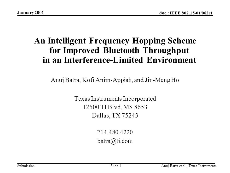 doc.: IEEE /082r1 Submission January 2001 Anuj Batra et al., Texas InstrumentsSlide 1 An Intelligent Frequency Hopping Scheme for Improved Bluetooth Throughput in an Interference-Limited Environment Anuj Batra, Kofi Anim-Appiah, and Jin-Meng Ho Texas Instruments Incorporated TI Blvd, MS 8653 Dallas, TX