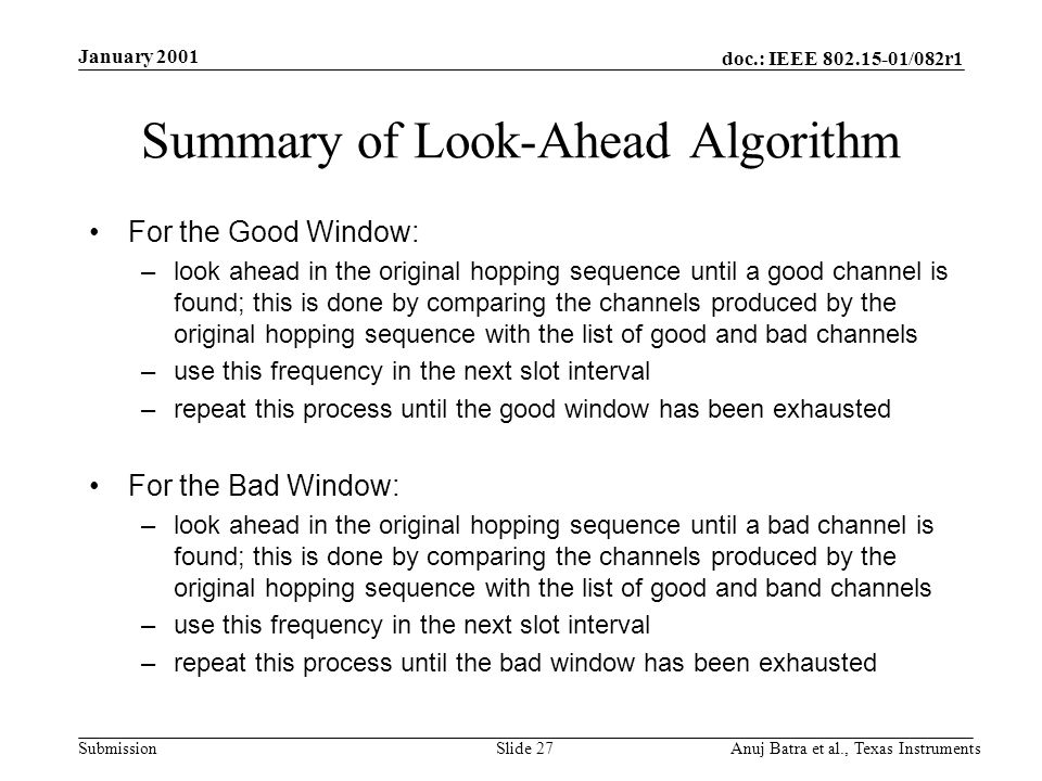 doc.: IEEE /082r1 Submission January 2001 Anuj Batra et al., Texas InstrumentsSlide 27 Summary of Look-Ahead Algorithm For the Good Window: –look ahead in the original hopping sequence until a good channel is found; this is done by comparing the channels produced by the original hopping sequence with the list of good and bad channels –use this frequency in the next slot interval –repeat this process until the good window has been exhausted For the Bad Window: –look ahead in the original hopping sequence until a bad channel is found; this is done by comparing the channels produced by the original hopping sequence with the list of good and band channels –use this frequency in the next slot interval –repeat this process until the bad window has been exhausted