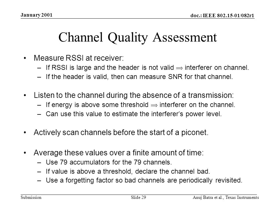 doc.: IEEE /082r1 Submission January 2001 Anuj Batra et al., Texas InstrumentsSlide 29 Channel Quality Assessment Measure RSSI at receiver: –If RSSI is large and the header is not valid interferer on channel.