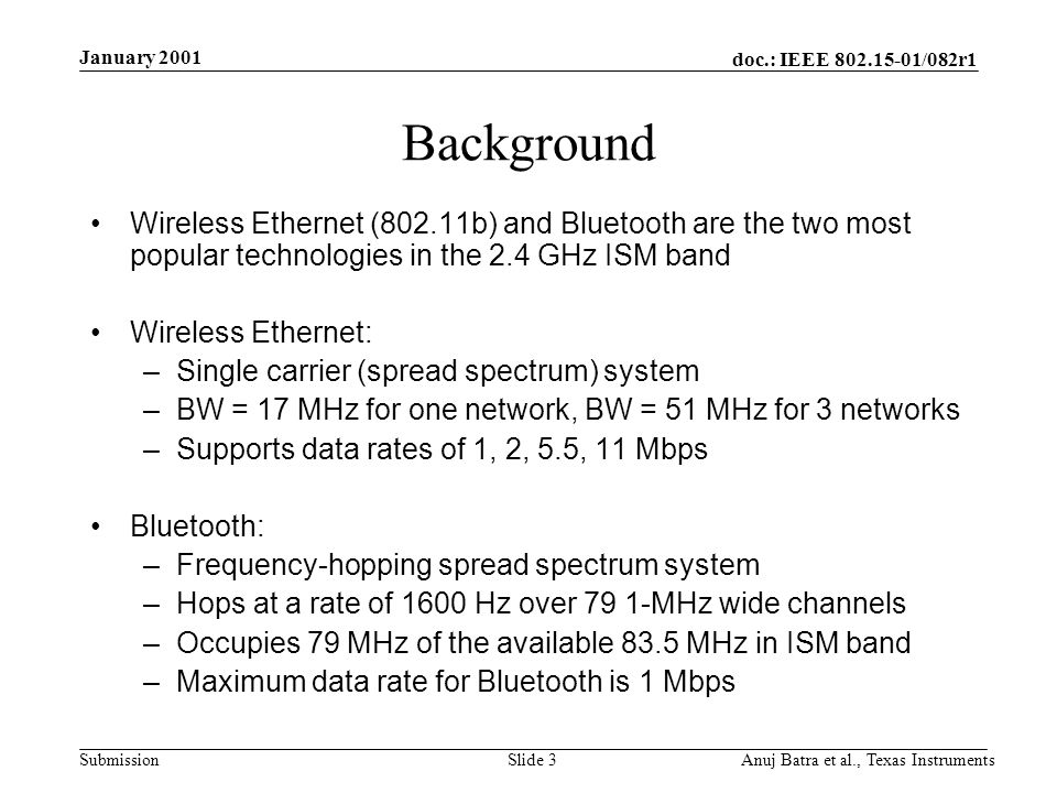 doc.: IEEE /082r1 Submission January 2001 Anuj Batra et al., Texas InstrumentsSlide 3 Background Wireless Ethernet (802.11b) and Bluetooth are the two most popular technologies in the 2.4 GHz ISM band Wireless Ethernet: –Single carrier (spread spectrum) system –BW = 17 MHz for one network, BW = 51 MHz for 3 networks –Supports data rates of 1, 2, 5.5, 11 Mbps Bluetooth: –Frequency-hopping spread spectrum system –Hops at a rate of 1600 Hz over 79 1-MHz wide channels –Occupies 79 MHz of the available 83.5 MHz in ISM band –Maximum data rate for Bluetooth is 1 Mbps
