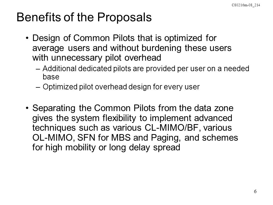 C80216m-08_214 6 Benefits of the Proposals Design of Common Pilots that is optimized for average users and without burdening these users with unnecessary pilot overhead –Additional dedicated pilots are provided per user on a needed base –Optimized pilot overhead design for every user Separating the Common Pilots from the data zone gives the system flexibility to implement advanced techniques such as various CL-MIMO/BF, various OL-MIMO, SFN for MBS and Paging, and schemes for high mobility or long delay spread