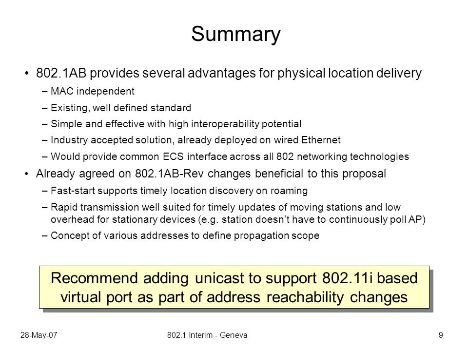 28-May Interim - Geneva 9 Summary 802.1AB provides several advantages for physical location delivery –MAC independent –Existing, well defined standard –Simple and effective with high interoperability potential –Industry accepted solution, already deployed on wired Ethernet –Would provide common ECS interface across all 802 networking technologies Already agreed on 802.1AB-Rev changes beneficial to this proposal –Fast-start supports timely location discovery on roaming –Rapid transmission well suited for timely updates of moving stations and low overhead for stationary devices (e.g.