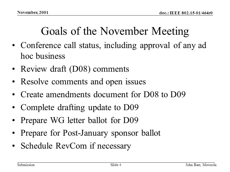 doc.: IEEE /464r0 Submission November, 2001 John Barr, MotorolaSlide 4 Goals of the November Meeting Conference call status, including approval of any ad hoc business Review draft (D08) comments Resolve comments and open issues Create amendments document for D08 to D09 Complete drafting update to D09 Prepare WG letter ballot for D09 Prepare for Post-January sponsor ballot Schedule RevCom if necessary