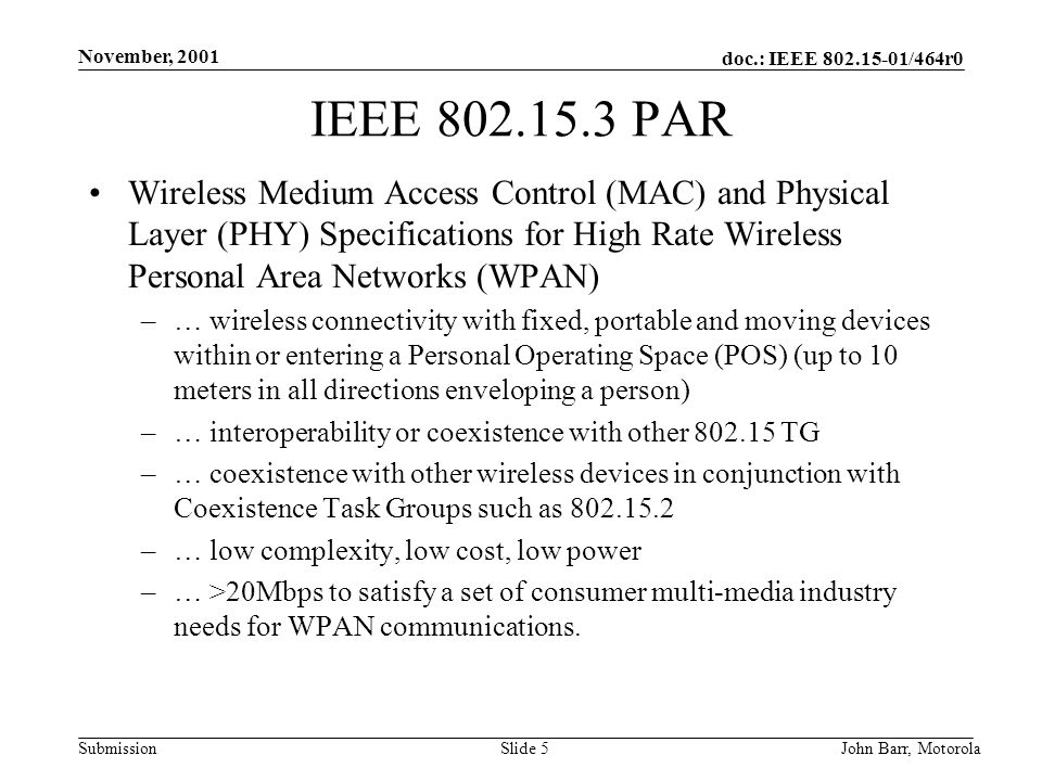 doc.: IEEE /464r0 Submission November, 2001 John Barr, MotorolaSlide 5 IEEE PAR Wireless Medium Access Control (MAC) and Physical Layer (PHY) Specifications for High Rate Wireless Personal Area Networks (WPAN) –… wireless connectivity with fixed, portable and moving devices within or entering a Personal Operating Space (POS) (up to 10 meters in all directions enveloping a person) –… interoperability or coexistence with other TG –… coexistence with other wireless devices in conjunction with Coexistence Task Groups such as –… low complexity, low cost, low power –… >20Mbps to satisfy a set of consumer multi-media industry needs for WPAN communications.