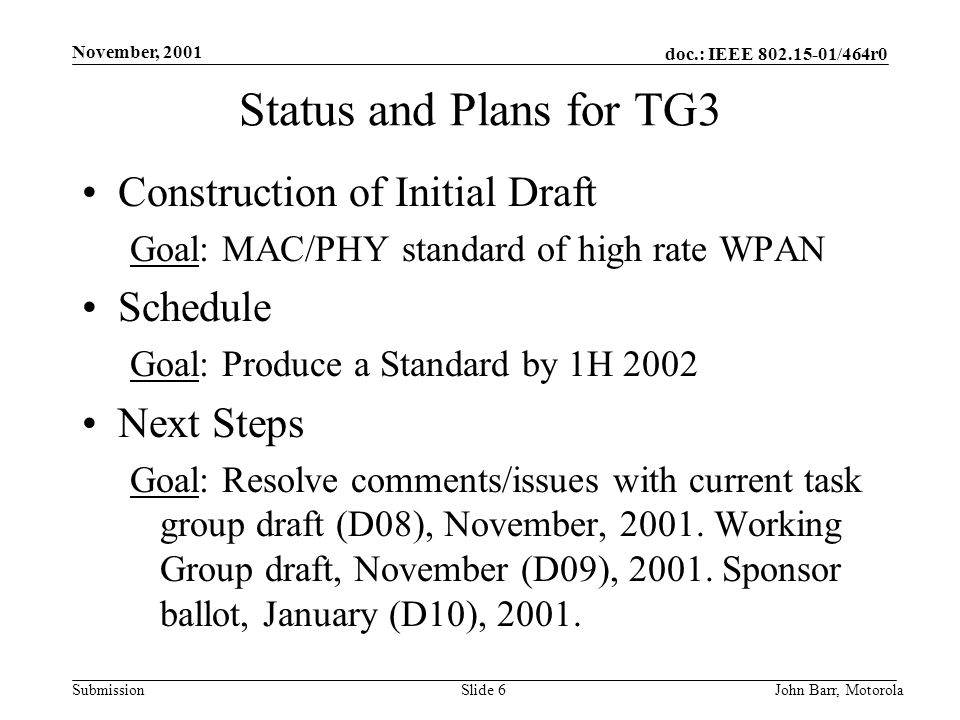 doc.: IEEE /464r0 Submission November, 2001 John Barr, MotorolaSlide 6 Status and Plans for TG3 Construction of Initial Draft Goal: MAC/PHY standard of high rate WPAN Schedule Goal: Produce a Standard by 1H 2002 Next Steps Goal: Resolve comments/issues with current task group draft (D08), November, 2001.