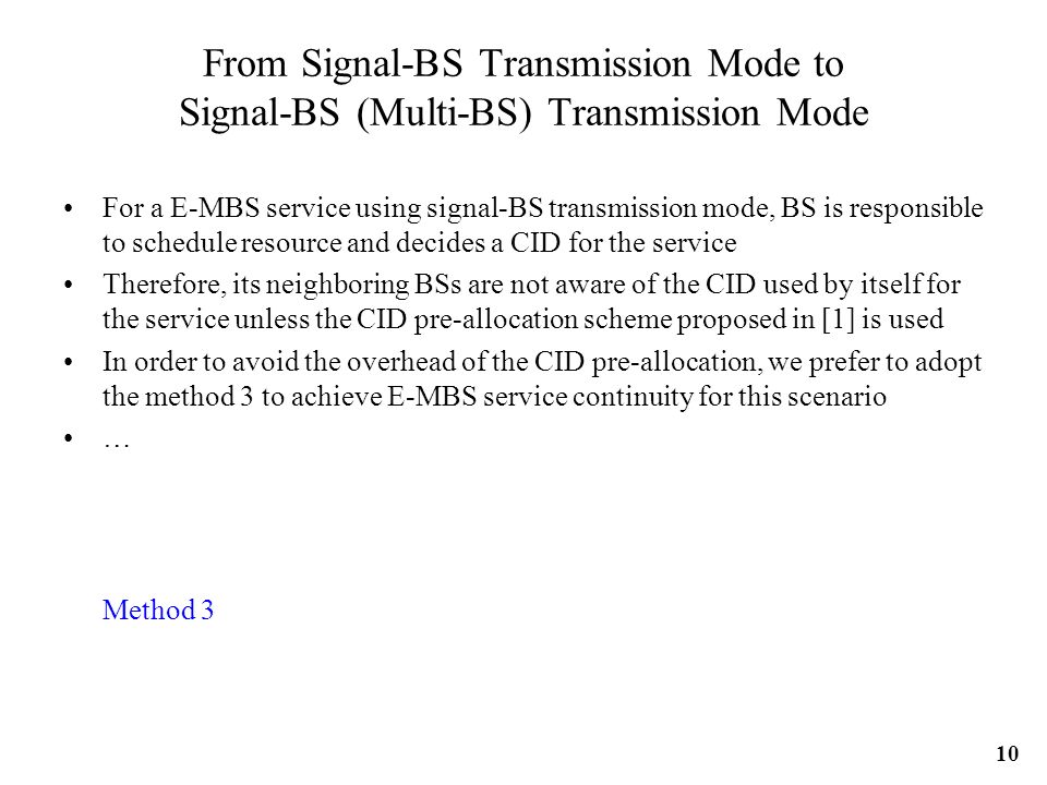 From Signal-BS Transmission Mode to Signal-BS (Multi-BS) Transmission Mode For a E-MBS service using signal-BS transmission mode, BS is responsible to schedule resource and decides a CID for the service Therefore, its neighboring BSs are not aware of the CID used by itself for the service unless the CID pre-allocation scheme proposed in [1] is used In order to avoid the overhead of the CID pre-allocation, we prefer to adopt the method 3 to achieve E-MBS service continuity for this scenario … Method 3 10
