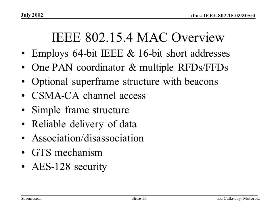 doc.: IEEE /305r0 Submission July 2002 Ed Callaway, Motorola Slide 16 IEEE MAC Overview Employs 64-bit IEEE & 16-bit short addresses One PAN coordinator & multiple RFDs/FFDs Optional superframe structure with beacons CSMA-CA channel access Simple frame structure Reliable delivery of data Association/disassociation GTS mechanism AES-128 security