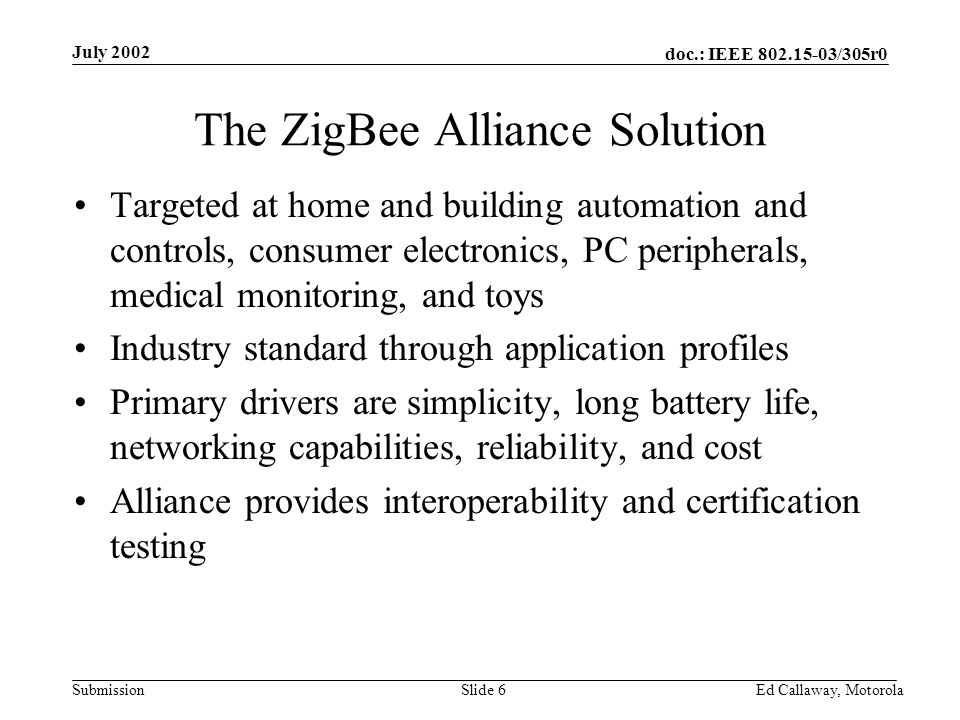doc.: IEEE /305r0 Submission July 2002 Ed Callaway, Motorola Slide 6 The ZigBee Alliance Solution Targeted at home and building automation and controls, consumer electronics, PC peripherals, medical monitoring, and toys Industry standard through application profiles Primary drivers are simplicity, long battery life, networking capabilities, reliability, and cost Alliance provides interoperability and certification testing