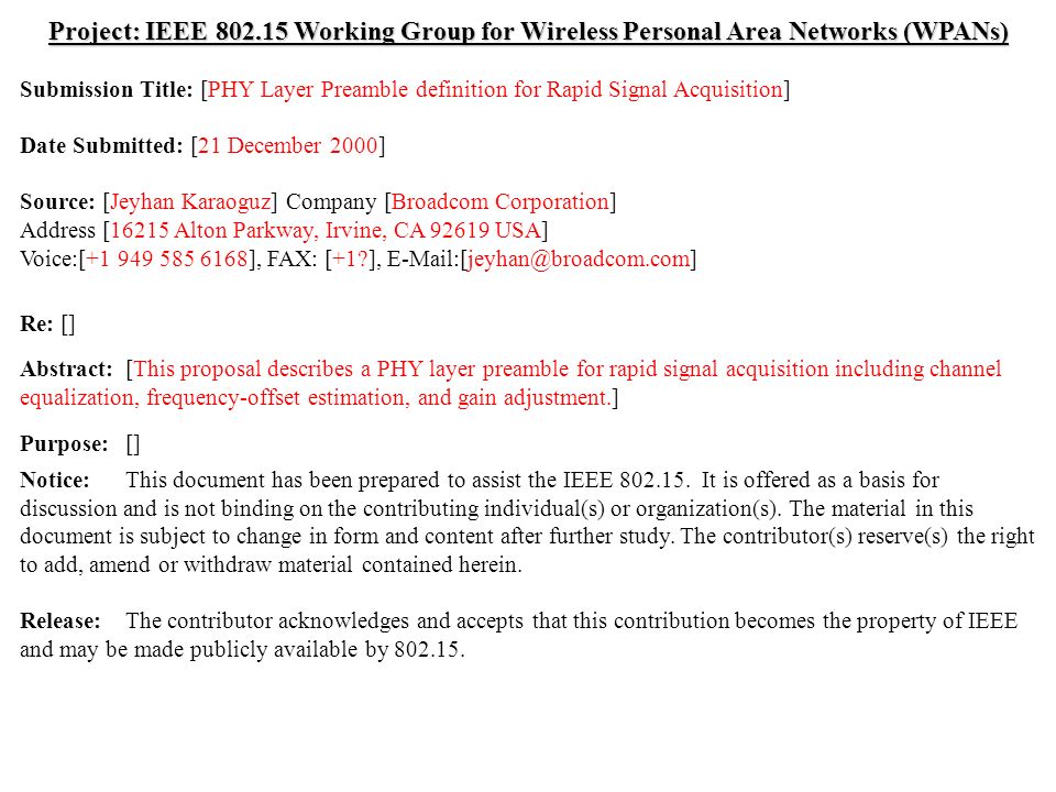 doc.: IEEE /021r1 Submission December 2000 Jeyhan Karaoguz, Broadcom CorporationSlide 1 Project: IEEE Working Group for Wireless Personal Area Networks (WPANs) Submission Title: [PHY Layer Preamble definition for Rapid Signal Acquisition] Date Submitted: [21 December 2000] Source: [Jeyhan Karaoguz] Company [Broadcom Corporation] Address [16215 Alton Parkway, Irvine, CA USA] Voice:[ ], FAX: [+1 ], Re: [] Abstract:[This proposal describes a PHY layer preamble for rapid signal acquisition including channel equalization, frequency-offset estimation, and gain adjustment.] Purpose:[] Notice:This document has been prepared to assist the IEEE