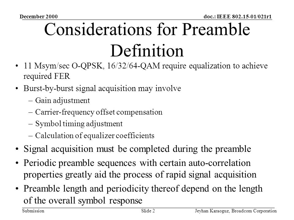 doc.: IEEE /021r1 Submission December 2000 Jeyhan Karaoguz, Broadcom CorporationSlide 2 Considerations for Preamble Definition 11 Msym/sec O-QPSK, 16/32/64-QAM require equalization to achieve required FER Burst-by-burst signal acquisition may involve –Gain adjustment –Carrier-frequency offset compensation –Symbol timing adjustment –Calculation of equalizer coefficients Signal acquisition must be completed during the preamble Periodic preamble sequences with certain auto-correlation properties greatly aid the process of rapid signal acquisition Preamble length and periodicity thereof depend on the length of the overall symbol response