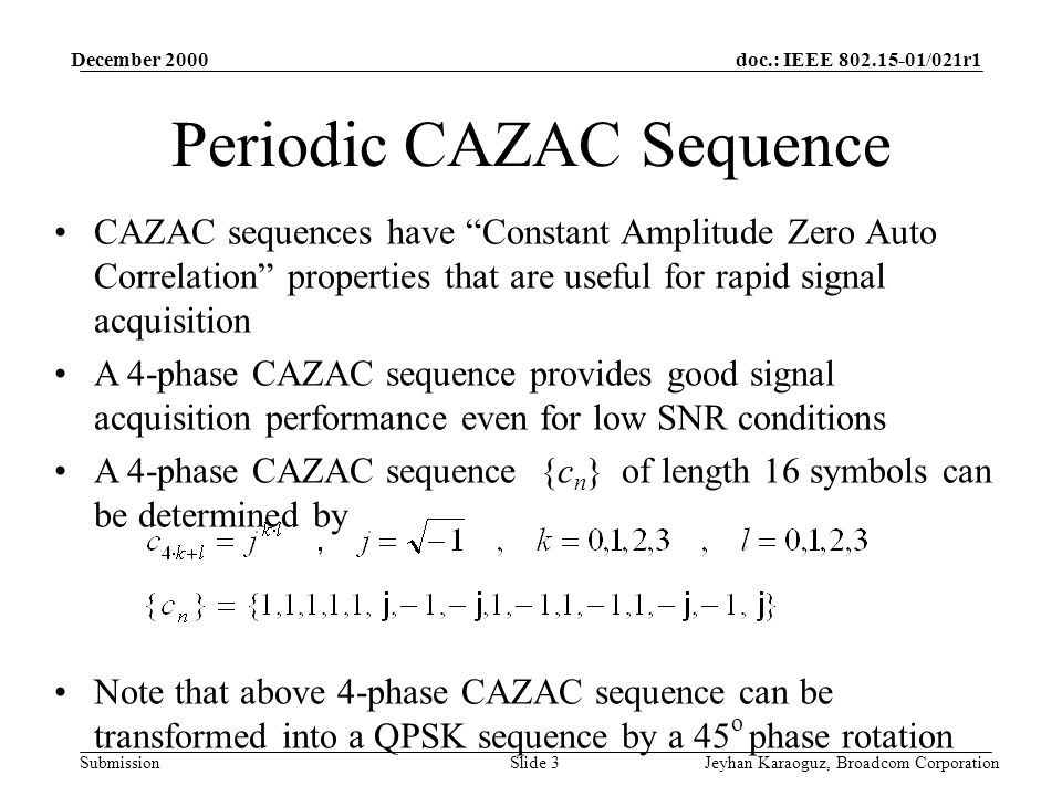doc.: IEEE /021r1 Submission December 2000 Jeyhan Karaoguz, Broadcom CorporationSlide 3 Periodic CAZAC Sequence CAZAC sequences have Constant Amplitude Zero Auto Correlation properties that are useful for rapid signal acquisition A 4-phase CAZAC sequence provides good signal acquisition performance even for low SNR conditions A 4-phase CAZAC sequence {c n } of length 16 symbols can be determined by Note that above 4-phase CAZAC sequence can be transformed into a QPSK sequence by a 45 o phase rotation