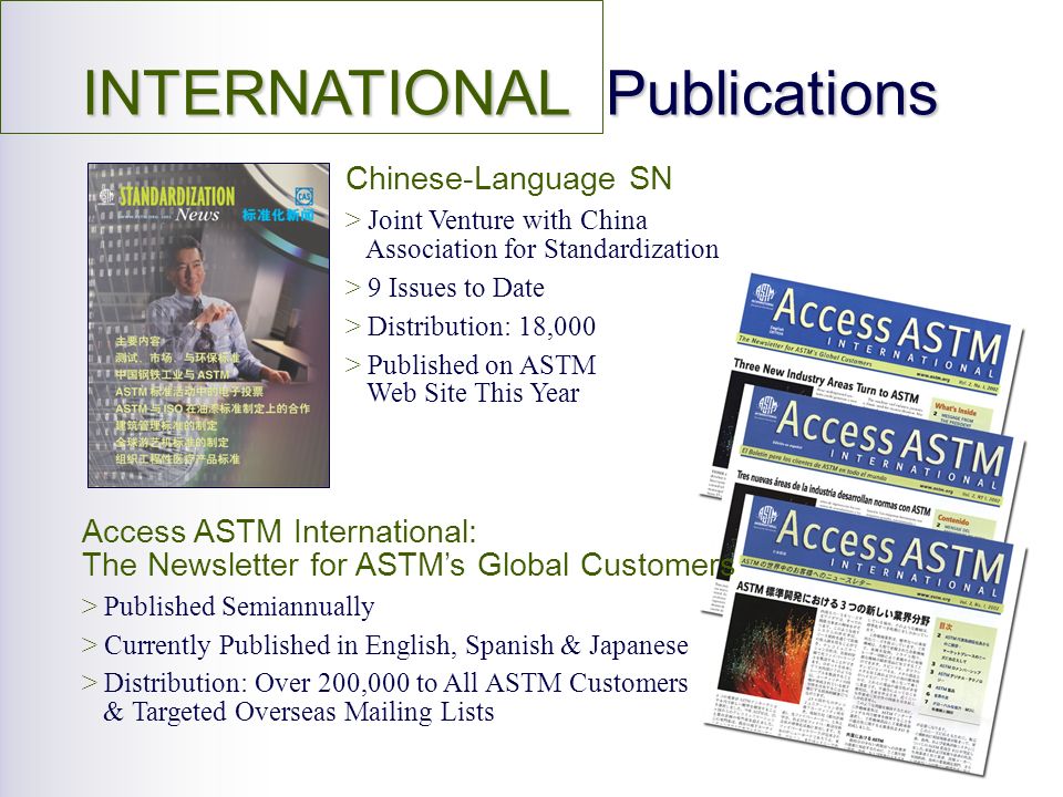 INTERNATIONAL Publications Chinese-Language SN > Joint Venture with China Association for Standardization > 9 Issues to Date > Distribution: 18,000 > Published on ASTM Web Site This Year Access ASTM International: The Newsletter for ASTMs Global Customers > Published Semiannually > Currently Published in English, Spanish & Japanese > Distribution: Over 200,000 to All ASTM Customers & Targeted Overseas Mailing Lists