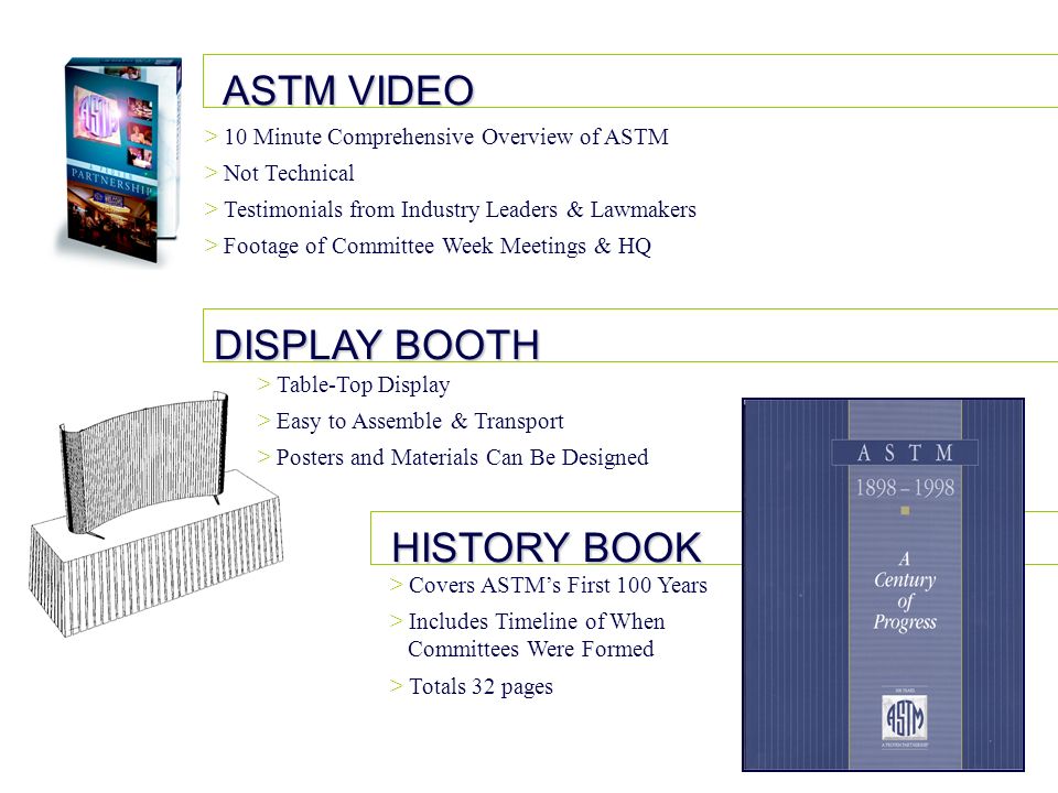ASTM VIDEO DISPLAY BOOTH HISTORY BOOK > 10 Minute Comprehensive Overview of ASTM > Not Technical > Testimonials from Industry Leaders & Lawmakers > Footage of Committee Week Meetings & HQ > Table-Top Display > Easy to Assemble & Transport > Posters and Materials Can Be Designed > Covers ASTMs First 100 Years > Includes Timeline of When Committees Were Formed > Totals 32 pages