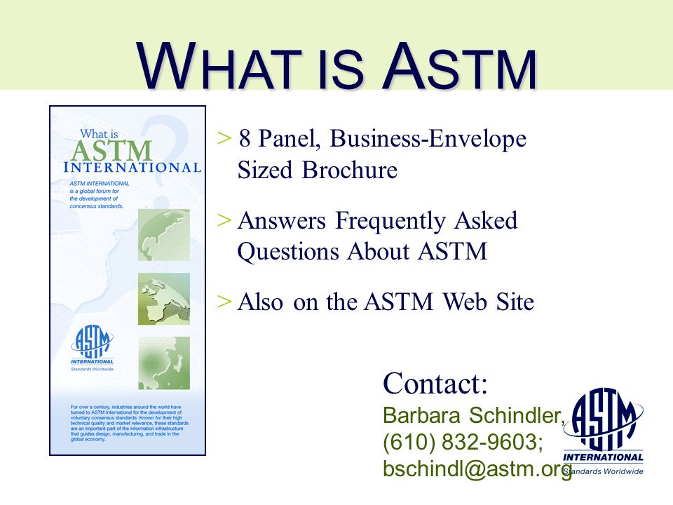 W HAT IS A STM > 8 Panel, Business-Envelope Sized Brochure > Answers Frequently Asked Questions About ASTM > Also on the ASTM Web Site Contact: Barbara Schindler, (610) ;