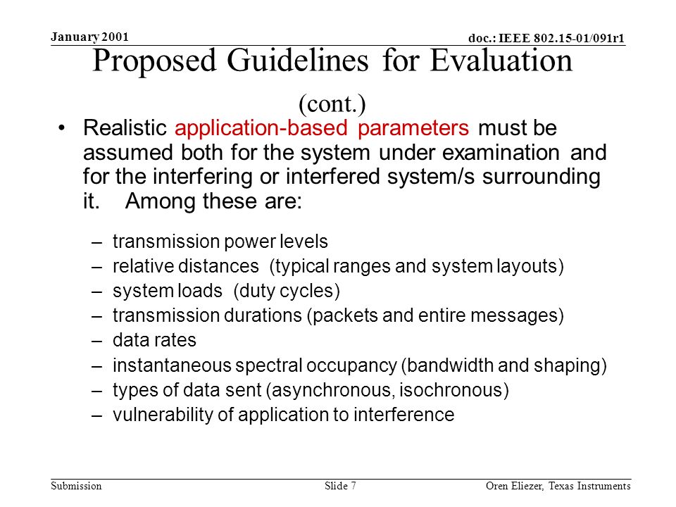 doc.: IEEE /091r1 Submission January 2001 Oren Eliezer, Texas Instruments Slide 7 Proposed Guidelines for Evaluation (cont.) Realistic application-based parameters must be assumed both for the system under examination and for the interfering or interfered system/s surrounding it.
