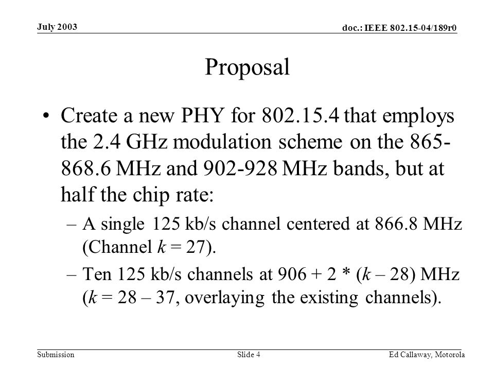doc.: IEEE /189r0 Submission July 2003 Ed Callaway, Motorola Slide 4 Proposal Create a new PHY for that employs the 2.4 GHz modulation scheme on the MHz and MHz bands, but at half the chip rate: –A single 125 kb/s channel centered at MHz (Channel k = 27).