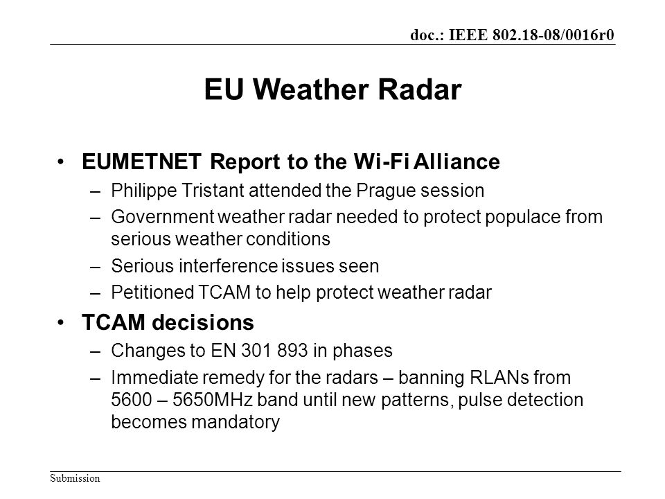 doc.: IEEE /0016r0 Submission EU Weather Radar EUMETNET Report to the Wi-Fi Alliance –Philippe Tristant attended the Prague session –Government weather radar needed to protect populace from serious weather conditions –Serious interference issues seen –Petitioned TCAM to help protect weather radar TCAM decisions –Changes to EN in phases –Immediate remedy for the radars – banning RLANs from 5600 – 5650MHz band until new patterns, pulse detection becomes mandatory