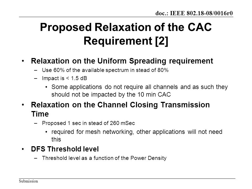doc.: IEEE /0016r0 Submission Proposed Relaxation of the CAC Requirement [2] Relaxation on the Uniform Spreading requirement –Use 60% of the available spectrum in stead of 80% –Impact is < 1.5 dB Some applications do not require all channels and as such they should not be impacted by the 10 min CAC Relaxation on the Channel Closing Transmission Time –Proposed 1 sec in stead of 260 mSec required for mesh networking, other applications will not need this DFS Threshold level –Threshold level as a function of the Power Density