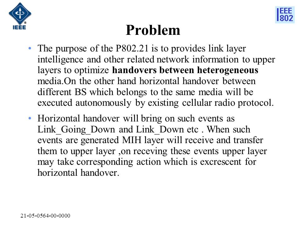 Problem The purpose of the P is to provides link layer intelligence and other related network information to upper layers to optimize handovers between heterogeneous media.On the other hand horizontal handover between different BS which belongs to the same media will be executed autonomously by existing cellular radio protocol.
