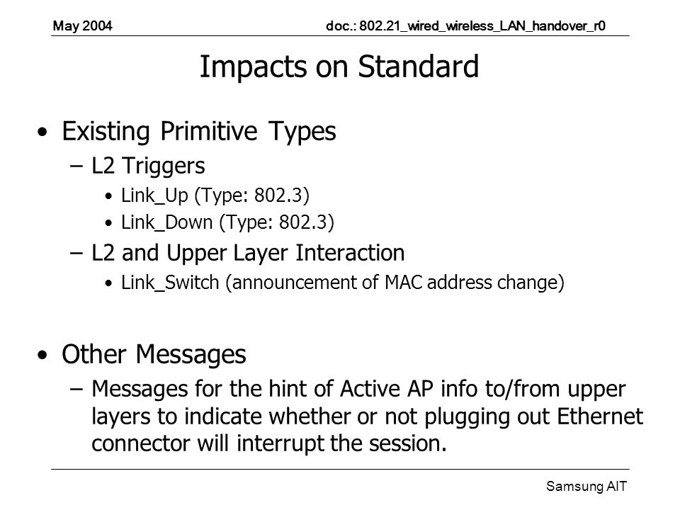 May 2004 doc.: _wired_wireless_LAN_handover_r0 Samsung AIT Impacts on Standard Existing Primitive Types –L2 Triggers Link_Up (Type: 802.3) Link_Down (Type: 802.3) –L2 and Upper Layer Interaction Link_Switch (announcement of MAC address change) Other Messages –Messages for the hint of Active AP info to/from upper layers to indicate whether or not plugging out Ethernet connector will interrupt the session.