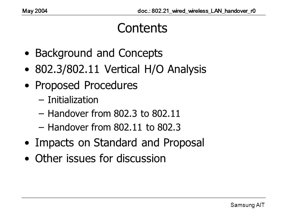 May 2004 doc.: _wired_wireless_LAN_handover_r0 Samsung AIT Contents Background and Concepts 802.3/ Vertical H/O Analysis Proposed Procedures –Initialization –Handover from to –Handover from to Impacts on Standard and Proposal Other issues for discussion