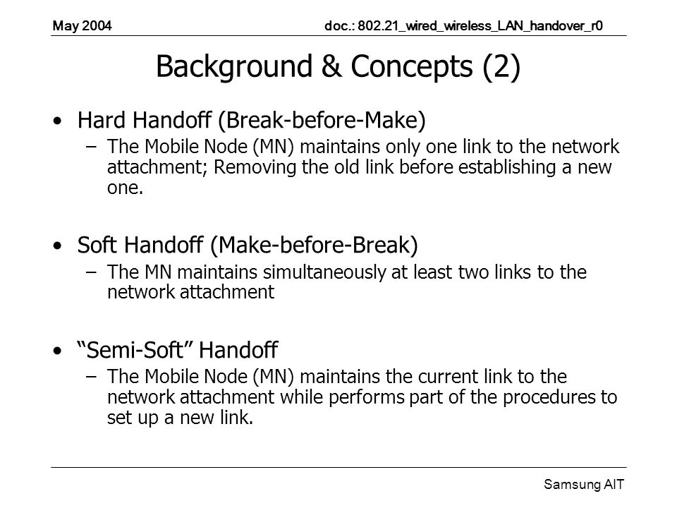May 2004 doc.: _wired_wireless_LAN_handover_r0 Samsung AIT Background & Concepts (2) Hard Handoff (Break-before-Make) –The Mobile Node (MN) maintains only one link to the network attachment; Removing the old link before establishing a new one.