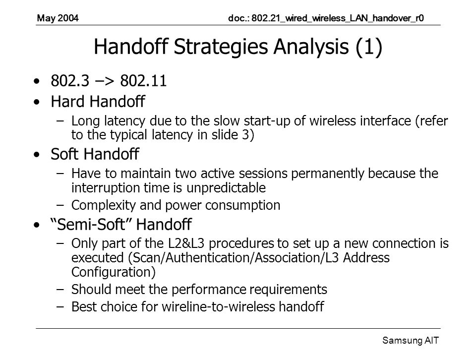 May 2004 doc.: _wired_wireless_LAN_handover_r0 Samsung AIT Handoff Strategies Analysis (1) –> Hard Handoff –Long latency due to the slow start-up of wireless interface (refer to the typical latency in slide 3) Soft Handoff –Have to maintain two active sessions permanently because the interruption time is unpredictable –Complexity and power consumption Semi-Soft Handoff –Only part of the L2&L3 procedures to set up a new connection is executed (Scan/Authentication/Association/L3 Address Configuration) –Should meet the performance requirements –Best choice for wireline-to-wireless handoff