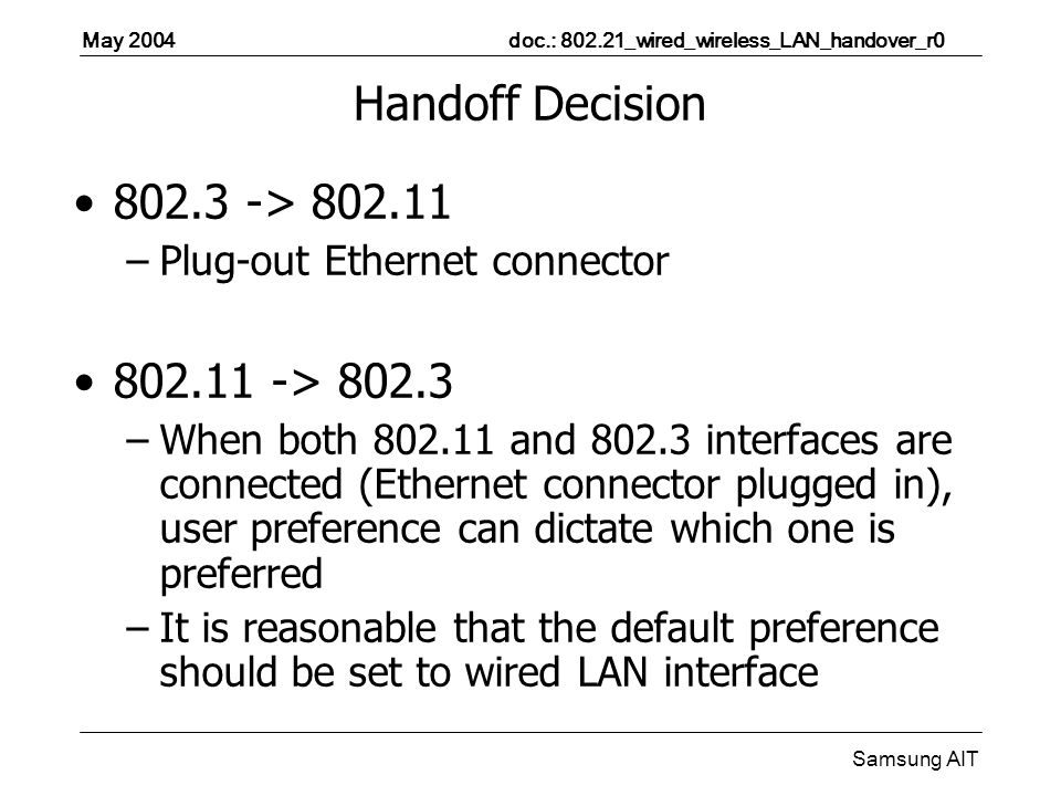 May 2004 doc.: _wired_wireless_LAN_handover_r0 Samsung AIT Handoff Decision > –Plug-out Ethernet connector > –When both and interfaces are connected (Ethernet connector plugged in), user preference can dictate which one is preferred –It is reasonable that the default preference should be set to wired LAN interface