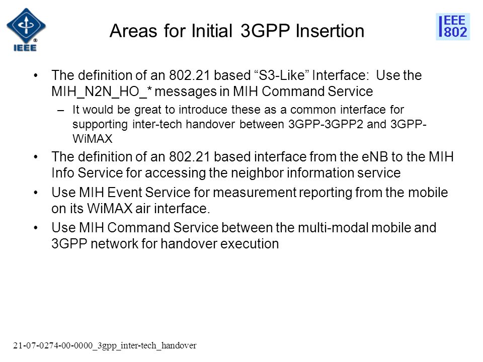 _3gpp_inter-tech_handover Areas for Initial 3GPP Insertion The definition of an based S3-Like Interface: Use the MIH_N2N_HO_* messages in MIH Command Service –It would be great to introduce these as a common interface for supporting inter-tech handover between 3GPP-3GPP2 and 3GPP- WiMAX The definition of an based interface from the eNB to the MIH Info Service for accessing the neighbor information service Use MIH Event Service for measurement reporting from the mobile on its WiMAX air interface.