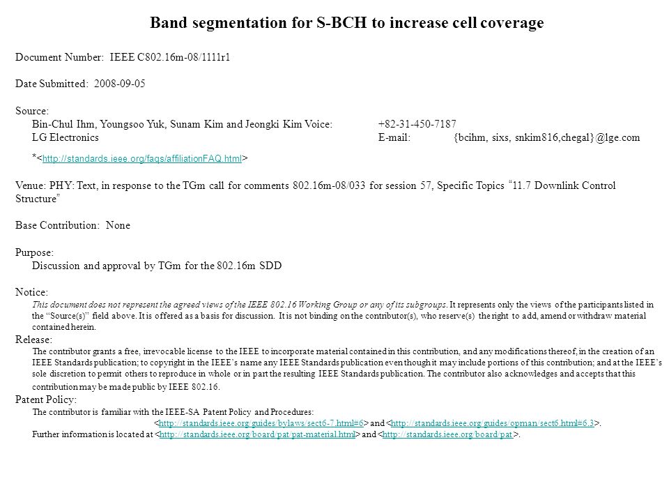 Band segmentation for S-BCH to increase cell coverage Document Number: IEEE C802.16m-08/1111r1 Date Submitted: Source: Bin-Chul Ihm, Youngsoo Yuk, Sunam Kim and Jeongki KimVoice: LG Electronics  {bcihm, sixs, *   Venue: PHY: Text, in response to the TGm call for comments m-08/033 for session 57, Specific Topics 11.7 Downlink Control Structure Base Contribution: None Purpose: Discussion and approval by TGm for the m SDD Notice: This document does not represent the agreed views of the IEEE Working Group or any of its subgroups.