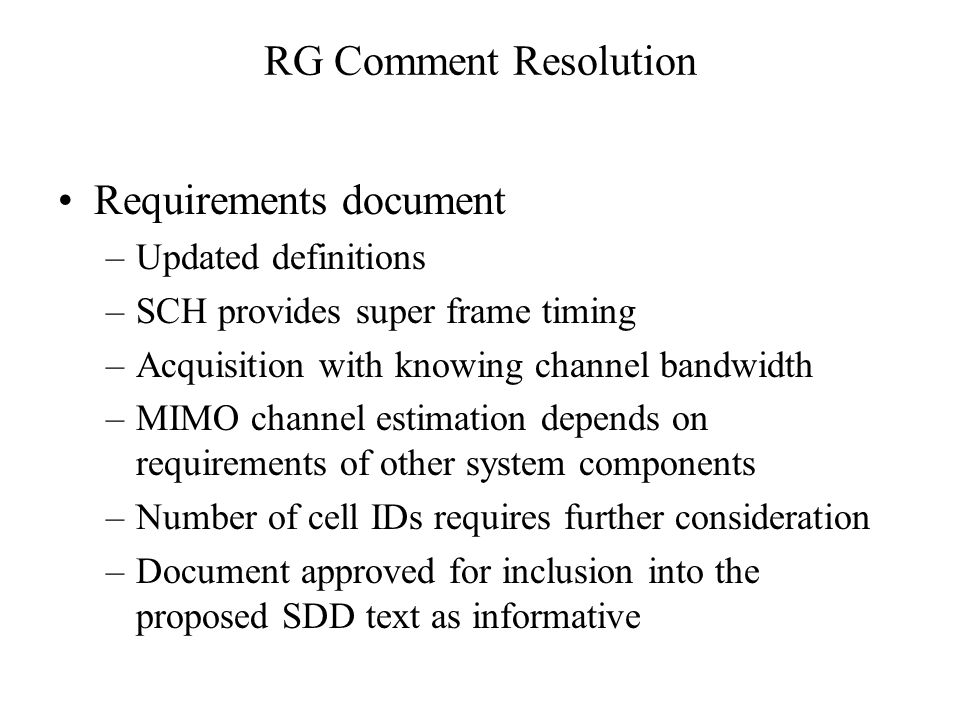 RG Comment Resolution Requirements document –Updated definitions –SCH provides super frame timing –Acquisition with knowing channel bandwidth –MIMO channel estimation depends on requirements of other system components –Number of cell IDs requires further consideration –Document approved for inclusion into the proposed SDD text as informative